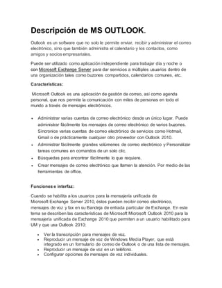 Descripción de MS OUTLOOK.
Outlook es un software que no solo le permite enviar, recibir y administrar el correo
electrónico, sino que también administra el calendario y los contactos, como
amigos y socios empresariales.
Puede ser utilizado como aplicación independiente para trabajar día y noche o
con Microsoft Exchange Server para dar servicios a múltiples usuarios dentro de
una organización tales como buzones compartidos, calendarios comunes, etc.
Características:
Microsoft Outlook es una aplicación de gestión de correo, así como agenda
personal, que nos permite la comunicación con miles de personas en todo el
mundo a través de mensajes electrónicos.
 Administrar varias cuentas de correo electrónico desde un único lugar. Puede
administrar fácilmente los mensajes de correo electrónico de varios buzones.
Sincronice varias cuentas de correo electrónico de servicios como Hotmail,
Gmail o de prácticamente cualquier otro proveedor con Outlook 2010.
 Administrar fácilmente grandes volúmenes de correo electrónico y Personalizar
tareas comunes en comandos de un solo clic.
 Búsquedas para encontrar fácilmente lo que requiere.
 Crear mensajes de correo electrónico que llamen la atención. Por medio de las
herramientas de office.
Funciones e interfaz:
Cuando se habilita a los usuarios para la mensajería unificada de
Microsoft Exchange Server 2010, éstos pueden recibir correo electrónico,
mensajes de voz y fax en su Bandeja de entrada particular de Exchange. En este
tema se describen las características de Microsoft Microsoft Outlook 2010 para la
mensajería unificada de Exchange 2010 que permiten a un usuario habilitado para
UM y que usa Outlook 2010:
 Ver la transcripción para mensajes de voz.
 Reproducir un mensaje de voz de Windows Media Player, que está
integrado en un formulario de correo de Outlook o de una lista de mensajes.
 Reproducir un mensaje de voz en un teléfono.
 Configurar opciones de mensajes de voz individuales.
 