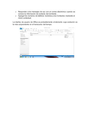  Responder a los mensajes de voz con un correo electrónico cuando se
conoce la información de contacto del remitente.
 Agregar los números de teléfono recibidos a los Contactos mediante el
menú́ contextual.
La interfaz de usuario de Office es probablemente el elemento cuya evolución es
la más sorprendente en el transcurso del tiempo.
 