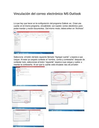 Vinculación del correo electrónico MS Outlook
Lo que hay que hacer en la configuración del programa Outlook es; Crear una
cuenta en el mismo programa, vinculándolo con nuestro correo electrónico para
poder mandar y recibir documentos. Del mismo modo, debes entrar en “Archivos”
Selecciona el botón del lado izquierdo llamado “Agregar cuenta” y espera a que
cargue. Al estar ya cargado contesta el “nombre, correo y contraseña” despues de
contestar todo, seleccionas el boton “siguiente” espera a que cargue y vuelve a
insertar la contraseña. Al ver que tu cuenta está vinculada das clic al botón
finalizar.
 