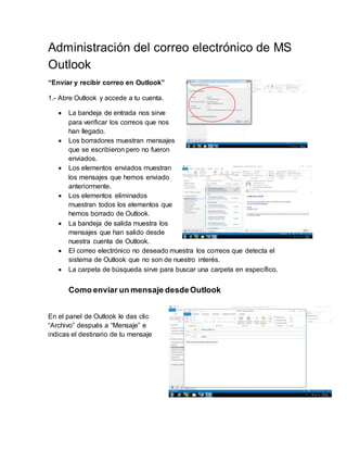 Administración del correo electrónico de MS
Outlook
“Enviar y recibir correo en Outlook”
1.- Abre Outlook y accede a tu cuenta.
 La bandeja de entrada nos sirve
para verificar los correos que nos
han llegado.
 Los borradores muestran mensajes
que se escribieron pero no fueron
enviados.
 Los elementos enviados muestran
los mensajes que hemos enviado
anteriormente.
 Los elementos eliminados
muestran todos los elementos que
hemos borrado de Outlook.
 La bandeja de salida muestra los
mensajes que han salido desde
nuestra cuenta de Outlook.
 El correo electrónico no deseado muestra los correos que detecta el
sistema de Outlook que no son de nuestro interés.
 La carpeta de búsqueda sirve para buscar una carpeta en específico.
Como enviar un mensaje desdeOutlook
En el panel de Outlook le das clic
“Archivo” después a “Mensaje” e
indicas el destinario de tu mensaje
 