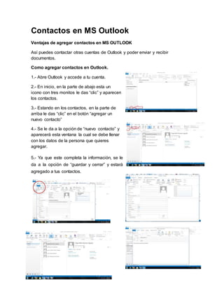 Contactos en MS Outlook
Ventajas de agregar contactos en MS OUTLOOK
Así puedes contactar otras cuentas de Outlook y poder enviar y recibir
documentos.
Como agregar contactos en Outlook.
1.- Abre Outlook y accede a tu cuenta.
2.- En inicio, en la parte de abajo esta un
icono con tres monitos le das “clic” y aparecen
los contactos.
3.- Estando en los contactos, en la parte de
arriba le das “clic” en el botón “agregar un
nuevo contacto”
4.- Se le da a la opción de “nuevo contacto” y
aparecerá esta ventana la cual se debe llenar
con los datos de la persona que quieres
agregar.
5.- Ya que este completa la información, se le
da a la opción de “guardar y cerrar” y estará
agregado a tus contactos.
 