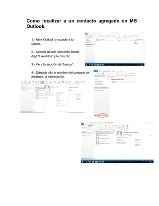 Como localizar a un contacto agregado en MS
Outlook.
1.- Abre Outlook y accede a tu
cuenta.
2.- Accede al lado izquierdo donde
diga “Favoritos” y le das clic.
3.- Ve a la sección de “buscar”.
4.- Dándole clic al nombre del contacto se
mostrara la información.
 