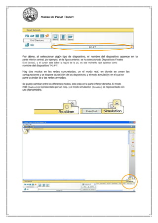 Manual de Packet Tracert
Por último, al seleccionar algún tipo de dispositivo, el nombre del dispositivo aparece en la
parte inferior central, por ejemplo, en la figura anterior, se ha seleccionado Dispositivos Finales
(End Devices), y el cursor esta sobre la figura de la pc, es ese momento que aparece como
nombre del dispositivo “PC-PT”.
Hay dos modos en las redes concretadas, un el modo real, en donde se crean las
configuraciones y se dispone la posición de los dispositivos; y el modo simulación en el cual se
pone a andar la o las redes armadas.
Se puede cambiar entre los diferentes modos, esto esta en la parte inferior derecha. El modo
real (Realtime) es representado por un reloj, y el modo simulación (Simulation) es representado con
un cronometro.
 