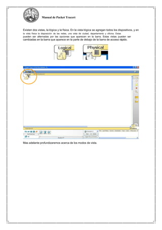 Manual de Packet Tracert
Existen dos vistas, la lógica y la física. En la vista lógica se agregan todos los dispositivos, y en
la vista física la disposición de las redes, una vista de ciudad, departamento y oficina. Estas
pueden ser alternadas por las opciones que aparecen en la barra. Estas vistas pueden ser
cambiadas en la barra que aparece en la parte de debajo de la barra de acceso rápido.
Mas adelante profundizaremos acerca de los modos de vista.
 