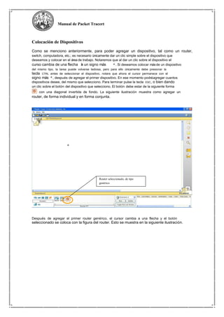 Manual de Packet Tracert
Colocación de Dispositivos
Como se menciono anteriormente, para poder agregar un dispositivo, tal como un router,
switch, computadora, etc.; es necesario únicamente dar un clic simple sobre el dispositivo que
deseamos y colocar en el área de trabajo. Notaremos que al dar un clic sobre el dispositivo el
curso cambia de una flecha a un signo más . Si deseamos colocar másde un dispositivo
del mismo tipo, la tarea puede volverse tediosa, pero para ello únicamente debe presionar la
tecla CTRL antes de seleccionar el dispositivo, notara que ahora el cursor permanece con el
signo más , después de agregar el primer dispositivo. En ese momento podráagregar cuantos
dispositivos desee, del mismo que selecciono. Para terminar pulse la tecla ESC, o bien dando
un clic sobre el botón del dispositivo que selecciono. El botón debe estar de la siguiente forma
con una diagonal invertida de fondo. La siguiente ilustración muestra como agregar un
router, de forma individual y en forma conjunta.
Router seleccionado, de tipo
genérico
Después de agregar el primer router genérico, el cursor cambia a una flecha y el botón
seleccionado se coloca con la figura del router. Esto se muestra en la siguiente ilustración.
 