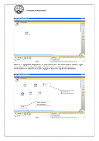 Manual de Packet Tracert
Ahora si se agregan los dispositivos, en este caso routers, el cursor queda en forma de signo
mas y el botón con una diagonal invertida en forma indeterminada, hasta que oprimamos el
mismo botón que seleccionamos para agregar el dispositivo o pulsando la tecla ESC.
ESC
Para finalizar
Antes de dar clic
para seleccionar
CTRL
 
