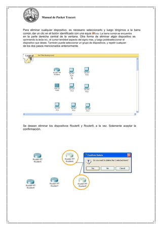 Manual de Packet Tracert
Para eliminar cualquier dispositivo, es necesario seleccionarlo y luego dirigirnos a la barra
común, dar un clic en el botón identificado con una equis . Nota: La barra común se encuentra
en la parte derecha central de la ventana. Otra forma de eliminar algún dispositivo es
oprimiendo la tecla DEL, el cursor tendráel aspecto del signo mas, y luego podráseleccionar el
dispositivo que desee. También puede seleccionar un grupo de dispositivos, y repetir cualquier
de los dos pasos mencionados anteriormente.
Se desean eliminar los dispositivos Router6 y Router9, a la vez. Solamente aceptar la
confirmación.
 