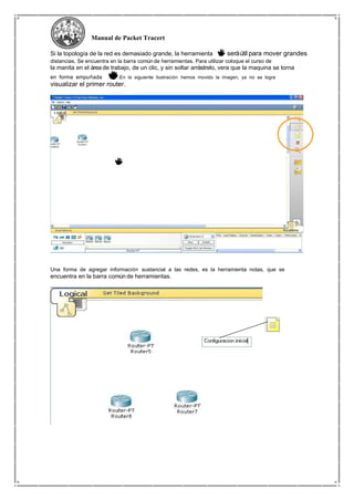 Manual de Packet Tracert
Si la topología de la red es demasiado grande, la herramienta seráútil para mover grandes
distancias. Se encuentra en la barra común de herramientas. Para utilizar coloque el curso de
la manita en el área de trabajo, de un clic, y sin soltar arrástrelo, vera que la maquina se torna
en forma empuñada .En la siguiente ilustración hemos movido la imagen, ya no se logra
visualizar el primer router.
Una forma de agregar información sustancial a las redes, es la herramienta notas, que se
encuentra en la barra común de herramientas.
 