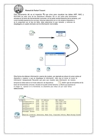 Manual de Packet Tracert
Otra herramienta útil, es el inspector que sirve para visualizar las tablas ARP, MAC y
ROUTING de cada unos de los dispositivos utilizados. De un clic sobre esta herramienta
situada en la barra de herramientas comunes, en la parte central derecha de la ventana, y el
cursor tendrála apariencia de una lupa, entonces seleccione con un clic simple el dispositivo y
se le preguntara por el tipo de tabla, debe seleccionar la que necesite, y entonces se
desplegara un cuadro de texto con la información de la tabla.
Otra forma de obtener información acerca de routers, por ejemplo es situar el cursor sobre el
dispositivo y esperar a que se despliegue la información, claro que al mover el cursor la
información desaparecerá. Recuerde que para que muestre esta información de manera
temporal se debe estar en el modo selección de dispositivos , botón que se encuentra en la
barra de herramientas comunes, situada en la parte central derecha. La flecha que aparece en
la imagen no aparecer en la herramienta, es únicamente para indicar de qué router hemos
seleccionado.
 