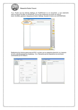 Manual de Packet Tracert
Nota: Puede que los botones Settings y/o FastEthernet no se encuentren, y que solamente
estén los botones GLOBAL y/o INTERFACE. Si es el caso podráprobar que dando clic sobre el
botón GLOBAL aparece o desparece el botón Settings. Sucede lo mismo con el INTERFACE.
Realizamos los mismos pasos para la PC01, es decir con su respectiva dirección ip y mascara
de red y ademásagregamos el gateway. Nota: Recuerde que los dispositivos se enumeran
comenzando por el índice 0.
 