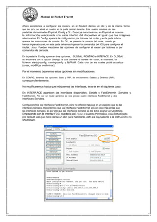 Manual de Packet Tracert
Ahora accedemos a configurar los routers, en el Router0 damos un clic y de la misma forma
que las pc’s, se abrirá un cuadro en la parte central derecha. Este cuadro constara de tres
pestañas denominadas Physical, Config y CLI. Como ya mencionamos, en Physical se muestra
la información relacionada con cada interfaz del dispositivo al igual que las imágenes
relacionadas. En Config, aparece la configuración por botones del router, y en la parte inferior
aparece las instrucciones de consola. En CLI, se presenta la consola del router, cuando ya
hemos ingresado a el; en esta parte debemos ingresar los comandos del IOS para configurar el
router. Nota: Pueden mezclarse las opciones de configurar el router por botones o por
comandos de consola.
En la pestaña Config aparecen tres opciones, GLOBAL, ROUTING e INTEFACE. En GLOBAL
se encontrara con la opción Settings, la cual contiene el nombre del router, el hostname, los
ficheros startup-config, running-config y NVRAM. Cada uno de los cuales podrá actualizar
(crear, modificar o eliminar).
Por el momento dejaremos estas opciones sin modificaciones.
En CONFIG, tenemos las opciones Static y RIP, de enrutamiento Estático y Dinámico (RIP),
correspondientemente.
No modificaremos hasta que indiquemos las interfaces, esto es en el siguiente paso.
En INTERFACE aparecen las interfaces disponibles, Serials y FastEthernet (Seriales y
FastEthernet). Por ser un router genérico se nos provee cuatro interfaces FastEthernet y dos
interfaces Seriales.
Configuraremos las interfaces FastEthernet, pero no difieren másque en un aspecto que de las
interfaces Seriales. Recordemos que las interfaces FastEthernet son un poco máslentas que
las interfaces Seriales, es por ello que las interfaces Seriales se les debe asignar un ClockRate.
Empezando con la interfaz F0/0, quedaría así. Nota: el cuadrito Port Status, esta deshabilitado
por default, así que debe darse un clic para habilitarlo, esto es equivalente a la instrucción no
shutdown.
 