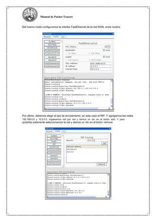 Manual de Packet Tracert
Del mismo modo configuramos la interfaz FastEthernet de la red WAN, entre routers.
Por ultimo, debemos elegir el tipo de enrutamiento, en este caso el RIP. Y agregamos las redes
192.168.0.0 y 10.0.0.0. Ingresamos red por red y damos un clic en el botón add. Y para
quitarlas solamente seleccionamos la red y damos un clic en el botón remove.
 