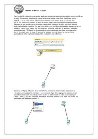 Manual de Packet Tracert
Para probar la conexión que hemos realizado, podemos realizar lo siguiente, damos un clic en
el botón Connections, situado en la misma barra donde esta el router. Este identificado con un
rayo , y en la parte derecha seleccionamos el botón con el mismo dibujo, que quiere decir
que es una conexión automática, es decir se verifica entre que tipo de dispositivos se encuentra
y en base de ese decide cual es la correcta. La siguiente ilustración muestra esta barra, situada
en la parte inferior izquierda. Ya que hemos dado un clic el cursor tendrála apariencia de un
pequeño cuadro color negro con una línea en forma de cable en su extremo, entonces
seleccionamos la PC0 dando un clic sobre ella empezara a trazarse una línea, entonces debes
dar un clic simple sobre el router. Si todo se ha realizado bien, se dibujara la línea en forma
punteada de color negro con dos puntos verdes en sus extremos.
Debemos configurar el Router1 de la misma forma, cambiando únicamente las direcciones de
red, las direcciones para las interfaces y sus mascaras. Y por ultimo agregamos las conexiones
automáticas. Solamente recuerde que entre routers se debe colocar un cable cruzado (Cooper
Cross - over), y no una conexión automática. Recuerde también que entre los routers las
interfaces son las FastEthernet1/0.
 