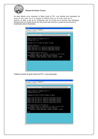 Manual de Packet Tracert
Se debe obtener como respuesta un Reply desde la PC1, vera además como parpadean los
puntos de color verde; pero si la respuesta es Request timed out, las cuatro veces que se
imprima, se debe a que se ha configurado mal. Es normal que la primera línea desplegue
Request timed out. Puede intentar otra vez escribir este comando, y puede ser que funcione, si
la primera vez no funciono.
Podemos probar de igual manera la PC1, si hay respuesta.
 