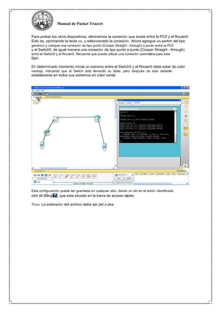 Manual de Packet Tracert
Para probar los otros dispositivos, eliminemos la conexión que existe entre la PC0 y el Router0.
Esto es, oprimiendo la tecla DEL y seleccionado la conexión. Ahora agregue un switch del tipo
genérico y coloque una conexión de tipo punto (Cooper Straight - through) a punto entre la PC0
y el Switch0, de igual manera una conexión de tipo punto a punto (Cooper Straight - through)
entre el Switch0 y el Router0. Recuerde que puede utilizar una conexión automática para este
tipo.
En determinado momento inicial un extremo entre el Switch0 y el Router0 debe estar de color
naranja, indicando que el Switch esta llenando su tabla, pero después de esto deberán
establecerse en todos sus extremos en color verde.
Esta configuración puede ser guardada en cualquier sitio, dando un clic en el botón identificado
con el dibujo , que esta situado en la barra de acceso rápido.
Nota: La extensión del archivo debe ser pkt o pka.
 