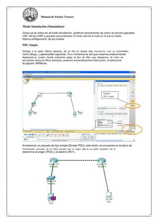Manual de Packet Tracert
Modo Simulación (Simulation)
Como ya se indico en el modo simulación, podráver animaciones de cómo se envían paquetes
UDP, del tipo ICMP y paquetes personalizados. El modo real fue el modo en el que se realizo
toda la configuración de los routers.
PDU Simple
Diríjase a la parte inferior derecha, de un clic en donde dice simulation, con un cronometro
como dibujo, y aparecerálo siguiente. Nota: tomamos la red que creamos anteriormente.
Aparecerá un cuadro donde podremos elegir el tipo de filtro que deseemos. Al inicio se
encuentran todos los filtros activados, podemos activar/desactivar todos juntos, al seleccionar
la opción All/None.
Paquete
PDU simple
Modo
Simulación
Enviaremos un paquete de tipo simple (Simple PDU), este botón se encuentra en la barra de
herramientas comunes, es el sobre cerrado con un signo más en su parte izquierda. Se le
determina el origen (PC0) y el destino (PC1).
 