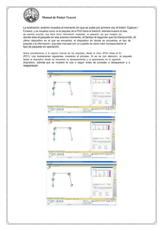 Manual de Packet Tracert
La ilustración anterior muestra el momento en que se pulsa por primera vez el botón Capture /
Forward, y se visualiza como va el paquete de la PC0 hacia el Switch0, ademásmuestra la lista
de eventos ocurrido, que tiene como información mostrada, un pequeño ojo que muestra por
donde esta el paquete en ese preciso momento, el tiempo el segundo que ha transcurrido, el
ultimo dispositivo en el que se encuentra, el dispositivo en donde se encuentra, el tipo de
paquete y la información, que esta marcada con un cuadrito de cierto color correspondiente al
tipo de paquete en operación.
Ahora procederemos a la captura manual de los paquetes, desde el inicio (PC0) hasta el fin
(PC1). Las ilustraciones siguientes, muestran el proceso. Si se ve con atención, el paquete
desde el dispositivo donde se encuentre va desapareciendo y la apareciendo en el siguiente
dispositivo, además que se muestra la ruta a seguir antes de proceder a desaparecer y a
reaparecer.
 