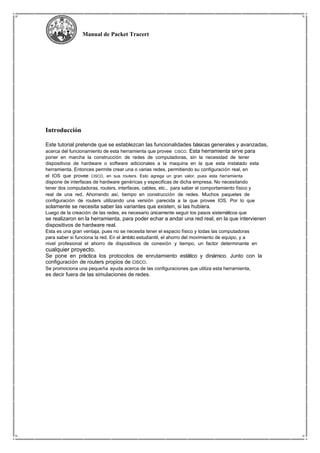 Manual de Packet Tracert
Introducción
Este tutorial pretende que se establezcan las funcionalidades básicas generales y avanzadas,
acerca del funcionamiento de esta herramienta que provee CISCO. Esta herramienta sirve para
poner en marcha la construcción de redes de computadoras, sin la necesidad de tener
dispositivos de hardware o software adicionales a la maquina en la que esta instalado esta
herramienta. Entonces permite crear una o varias redes, permitiendo su configuración real, en
el IOS que provee CISCO, en sus routers. Esto agrega un gran valor, pues esta herramienta
dispone de interfaces de hardware genéricas y especificas de dicha empresa. No necesitando
tener dos computadoras, routers, interfaces, cables, etc., para saber el comportamiento físico y
real de una red. Ahorrando así, tiempo en construcción de redes. Muchos paquetes de
configuración de routers utilizando una versión parecida a la que provee IOS. Por lo que
solamente se necesita saber las variantes que existen, si las hubiera.
Luego de la creación de las redes, es necesario únicamente seguir los pasos sistemáticos que
se realizaron en la herramienta, para poder echar a andar una red real, en la que intervienen
dispositivos de hardware real.
Esta es una gran ventaja, pues no se necesita tener el espacio físico y todas las computadoras
para saber si funciona la red. En el ámbito estudiantil, el ahorro del movimiento de equipo, y a
nivel profesional el ahorro de dispositivos de conexión y tiempo, un factor determinante en
cualquier proyecto.
Se pone en práctica los protocolos de enrutamiento estático y dinámico. Junto con la
configuración de routers propios de CISCO.
Se promociona una pequeña ayuda acerca de las configuraciones que utiliza esta herramienta,
es decir fuera de las simulaciones de redes.
 
