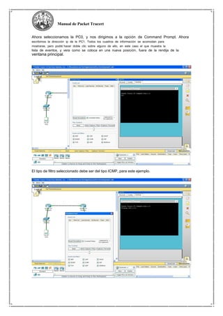 Manual de Packet Tracert
Ahora seleccionamos la PC0, y nos dirigimos a la opción de Command Prompt. Ahora
escribimos la dirección ip de la PC1. Todos los cuadros de información se acomodan para
mostrarse, pero podrá hacer doble clic sobre alguno de ello, en este caso el que muestra la
lista de eventos, y vera como se coloca en una nueva posición, fuera de la rendija de la
ventana principal.
El tipo de filtro seleccionado debe ser del tipo ICMP, para este ejemplo.
 