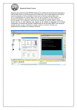 Manual de Packet Tracert
Después que presione la tecla ENTER notara que no empieza la secuencia de la respuesta, y
esto se debe a que no nos encontramos en el modo real, y por lo tanto debemos de iniciar la
captura de paquetes, en forma automática o manual, pero en este caso seráautomática, para
ver su comportamiento de manera rápida. Una vez que el paquete ha sido enviado y se
devuelve la confirmación, este ha sido marcado de un color diferente, aunque sean del mismo
tipo de paquete. En la ilustración, vemos que los paquetes son del tipo ICMP y cuando se
envían son de un color diferente que cuando ya es recibida la respuesta en la misma
computadora, la emisora del mensaje. Podráterminar de ver las cuatro REPLY que se dan al
momento de hacer un ping, o detenerse en cualquier momento la animación. Recuerde que
podráreiniciar la simulación en cualquier momento.
 