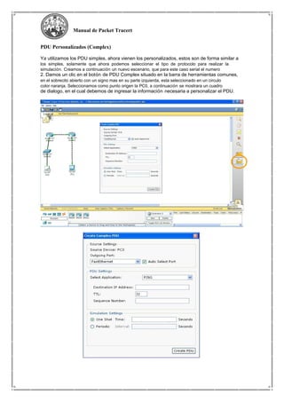 Manual de Packet Tracert
PDU Personalizados (Complex)
Ya utilizamos los PDU simples, ahora vienen los personalizados, estos son de forma similar a
los simples, solamente que ahora podemos seleccionar el tipo de protocolo para realizar la
simulación. Creamos a continuación un nuevo escenario, que para este caso serial el numero
2. Damos un clic en el botón de PDU Complex situado en la barra de herramientas comunes,
en el sobrecito abierto con un signo mas en su parte izquierda, esta seleccionado en un circulo
color naranja. Seleccionamos como punto origen la PC0, a continuación se mostrara un cuadro
de dialogo, en el cual debemos de ingresar la información necesaria a personalizar el PDU.
 