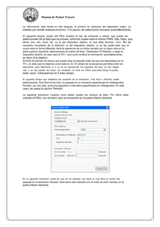 Manual de Packet Tracert
La información esta divida en tres bloques, el primero en opciones del dispositivo origen. La
interfaz por donde realizara el envío. Y la opción de seleccionar el puerto automáticamente.
El siguiente bloque, propio del PDU muestra el tipo de protocolo a utilizar, que puede ser
seleccionado de la lista que se provee, entre los cuales esta el mismo PING, http, https, pop,
telnet, dns, ssh, otros, etc. La ip del dispositivo destino, el cual debe llenarse. Nota: No es
necesario recordarse de la dirección ip del dispositivo destino, si se fija podrá notar que el
cursor esta en forma diferente, tiene la apariencia de un sobre cerrado con un signo mas en su
parte superior izquierda, seleccionando el cuadro de texto, ‘Destination IP Address’ y luego el
dispositivo destino, en este caso la PC1, vera como se llena la información automáticamente,
es decir el ip destino.
El limite de periodo de tiempo que puede estar el paquete antes de que sea descartado por el
TTL, en este caso lo dejamos como esta en 32. El número de la secuencia permitida entre los
dispositivos para determinar si o no se ha reproducido los paquetes del ping, se han dejado
caer o se han pedido de nuevo. Es necesario, al crear los PDUs pues este campo no puede
estar vacío. Colocaremos en 5 este campo.
El siguiente bloque que establece las opciones de la simulación, One Shot o Periodic puede
seleccionarse. One Shot envía sólo un paquete en un momento especificado en milisegundos.
Periodic, por otro lado, envía los paquetes a intervalos especificados en milisegundos. En este
caso, se usara la opción Periodic.
La siguiente ilustración muestra como deben quedar los campos de texto. Por ultimo debe
crearse el PDU, con el botón que se encuentra en la parte inferior derecha.
En la siguiente ilustración podrá ver que se ha activado una barra la cual lleva el control del
paquete en el escenario indicado. Esta barra esta indicada con el ovalo de color naranja, en la
parte inferior derecha.
 