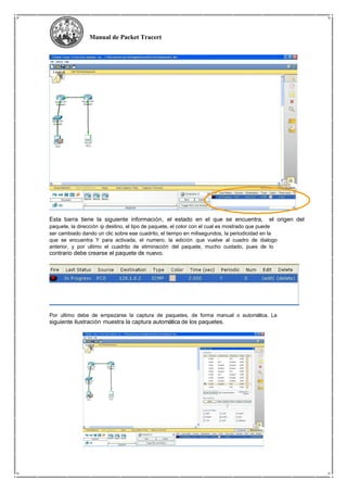 Manual de Packet Tracert
Esta barra tiene la siguiente información, el estado en el que se encuentra, el origen del
paquete, la dirección ip destino, el tipo de paquete, el color con el cual es mostrado que puede
ser cambiado dando un clic sobre ese cuadrito, el tiempo en milisegundos, la periodicidad en la
que se encuentra Y para activada, el numero, la edición que vuelve al cuadro de dialogo
anterior, y por ultimo el cuadrito de eliminación del paquete, mucho cuidado, pues de lo
contrario debe crearse el paquete de nuevo.
Por ultimo debe de empezarse la captura de paquetes, de forma manual o automática. La
siguiente ilustración muestra la captura automática de los paquetes.
 