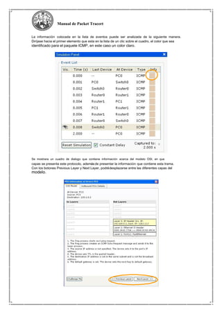 Manual de Packet Tracert
La información colocada en la lista de eventos puede ser analizada de la siguiente manera.
Diríjase hacia el primer elemento que esta en la lista de un clic sobre el cuadro, el color que sea
identificado para el paquete ICMP, en este caso un color claro.
Se mostrara un cuadro de dialogo que contiene información acerca del modelo OSI, en que
capas se presenta este protocolo, ademásde presentar la información que contiene esta trama.
Con los botones Previous Layer y Next Layer, podrádesplazarse entre las diferentes capas del
modelo.
 