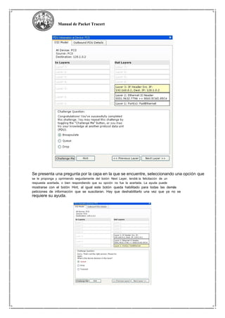 Manual de Packet Tracert
Se presenta una pregunta por la capa en la que se encuentre, seleccionando una opción que
se le proponga y oprimiendo seguidamente del botón Next Layer, tendrá la felicitación de un
respuesta acertada, o bien respondiendo que su opción no fue la acertada. La ayuda puede
mostrarse con el botón Hint, al igual este botón queda habilitado para todas las demás
peticiones de información que se suscitaran. Hay que deshabilitarlo una vez que ya no se
requiere su ayuda.
 