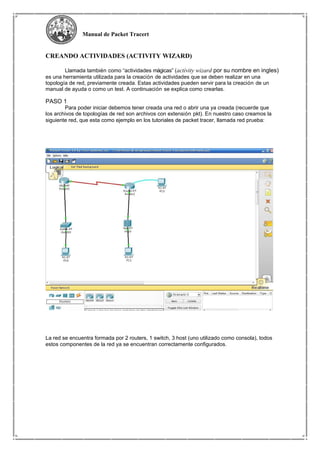 Manual de Packet Tracert
CREANDO ACTIVIDADES (ACTIVITY WIZARD)
Llamada también como “actividades mágicas” (activity wizard por su nombre en ingles)
es una herramienta utilizada para la creación de actividades que se deben realizar en una
topología de red, previamente creada. Estas actividades pueden servir para la creación de un
manual de ayuda o como un test. A continuación se explica como crearlas.
PASO 1
Para poder iniciar debemos tener creada una red o abrir una ya creada (recuerde que
los archivos de topologías de red son archivos con extensión pkt). En nuestro caso creamos la
siguiente red, que esta como ejemplo en los tutoriales de packet tracer, llamada red prueba:
La red se encuentra formada por 2 routers, 1 switch, 3 host (uno utilizado como consola), todos
estos componentes de la red ya se encuentran correctamente configurados.
 