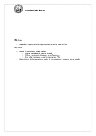 Manual de Packet Tracert
Objetivos
• Aprender a configurar redes de computadoras, en un nivel teórico.
ESPECIFICOS
• Utilizar la herramienta packet tracer 4.
o Utilizar comandos de consola de IOS
o Utilizar interfaces graficas para la configuración.
o Uso del protocolo de enrutamiento dinámico RIP.
• Disposiciones de configuraciones reales de computadoras a pequeña y gran escala.
 