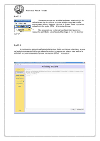 Manual de Packet Tracert
PASO 2
Si queremos crear una actividad en base a esta topología de
red debemos dar clic sobre el icono de la hoja con un lápiz que se
encuentra en la barra superior, como se ve en esta figura, o podemos
activarlo con las teclas CTRL + W o desde el menú.
Nos apareceráuna ventana preguntándonos si queremos
realizar las actividades sobre la actual topología de red y le decimos
que “si”.
PASO 3
A continuación se mostrara la siguiente ventana donde vemos que estamos en la parte
de las instrucciones aquí debemos colocar las instrucciones que nos guiaran para realizar la
actividad, en nuestro caso seráchequear los puertos del hub y encenderlo:
 