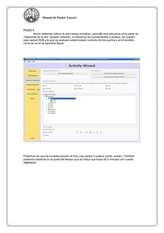 Manual de Packet Tracert
PASO 4
Ahora debemos indicar lo que vamos a evaluar, para ello nos ubicamos en la parte de
“respuesta de la red” (answer network), e indicamos los componentes a evaluar, en nuestro
caso seráel HUB y lo que se evaluara seráel estado correcto de los puertos y el encendido,
como se ve en la siguiente figura.
Podemos ver que se ha seleccionado el hub y las partes a evaluar (ports, power). También
podemos observar en la parte del tiempo que se indico que fuera de 5 minutos con cuenta
regresiva.
 