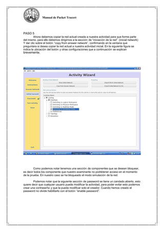 Manual de Packet Tracert
PASO 5
Ahora debemos copiar la red actual creada a nuestra actividad para que forme parte
del mismo, para ello debemos dirigirnos a la sección de “iniciación de la red” (inicial network)
Y dar clic sobre el botón “copy from answer network”, confirmando en la ventana que
preguntara si desea copiar la red actual a nuestra actividad inicial. En la siguiente figura se
indica la ubicación del botón y otras configuraciones que a continuación se explican
brevemente.
Como podemos notar tenemos una sección de componentes que se desean bloquear,
es decir todos los componente que nuestro examinante no podrátener acceso en el momento
de la prueba. En nuestro caso se ha bloqueado el modo simulación de la red.
Podemos notar que la siguiente sección de password se tiene un candado abierto, esto
quiere decir que cualquier usuario puede modificar la actividad, para poder evitar esto podemos
crear una contraseña y que la pueda modificar solo el creador. Cuando hemos creado el
password no olvide habilitarlo con el botón “enable password”.
 