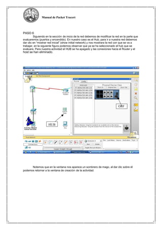 Manual de Packet Tracert
PASO 6
Siguiendo en la sección de inicio de la red debemos de modificar la red en la parte que
evaluaremos (puertos y encendido). En nuestro caso es el Hub, para ir a nuestra red debemos
dar clic en “mostrar red inicial” (show initial network) y nos mostrara la red con que se va a
trabajar, en la siguiente figura podemos observar que ya se ha seleccionado el hub que se
evaluara. Para nuestra actividad el HUB se ha apagado y las conexiones hacia el Router y el
host se han eliminado.
OFF
HUB
Notemos que en la ventana nos aparece un sombrero de mago, al dar clic sobre él
podemos retornar a la ventana de creación de la actividad.
 