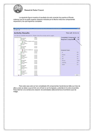 Manual de Packet Tracert
La siguiente figura muestra el resultado de solo conectar los puertos al Router,
notemos que en la parte superior derecha indicada por la flecha indica los componentes
requeridos y los que logramos completar.
Para este caso solo se han completado 26 componentes haciéndonos falta aun tres de
ellos y esto se debe a que el link con el host no se ha logrado y ademásno ha sido encendido.
Para retornar a la ventana de creación de actividades seleccionemos el sombrero azul de
mago.
 