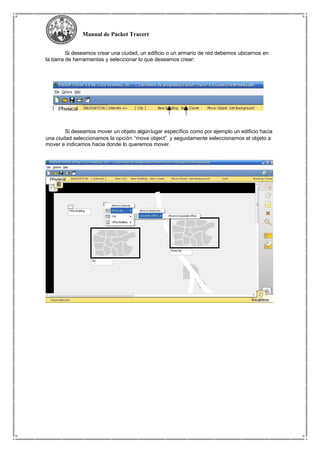 Manual de Packet Tracert
Si deseamos crear una ciudad, un edificio o un armario de red debemos ubicarnos en
la barra de herramientas y seleccionar lo que deseamos crear:
Si deseamos mover un objeto algún lugar específico como por ejemplo un edificio hacia
una ciudad seleccionamos la opción “move object” y seguidamente seleccionamos el objeto a
mover e indicamos hacia donde lo queremos mover.
 