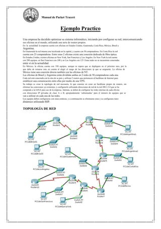 Manual de Packet Tracert
Ejemplo Practico
Una empresa ha decidido optimizar su sistema informático, iniciando por configurar su red, intercomunicando
sus oficinas en el mundo, utilizando una serie de routers propios.
En la actualidad la empresa cuenta con oficinas en Estados Unidos, Guatemala, Costa Rica, México, Brasil y
Argentina.
En Guatemala la red interna esta localizada en la capital, y cuenta con 50 computadoras. En Costa Rica la red
cuenta con 25 computadoras. Entre estas 2 oficinas existe una conexión dedicada de fibra óptica.
En Estados Unidos, existen oficinas en New York, San Francisco y Los Angeles. En New York la red cuenta
con 200 equipos, en San Francisco con 100 y en Los Angeles con 125. Estas redes no se encuentran conectadas
entre sí en la actualidad.
En México, la oficina cuenta con 350 equipos, aunque se espera que se dupliquen en el próximo mes, por lo
que debe de tomarse esto en cuenta al elegir el rango de las direcciones ip que se asignarán. La oficina de
México tiene una conexión directa también con las oficinas de NY.
Las oficinas de Brasil y Argentina están divididas ambas en 2 redes de 50 computadoras cada una.
Cada red está conectada con la otra de su país y utilizan 2 routers que pertenecen al backbone de Internet para
establecer una comunicación entre ellas por medio de una VPN.
Su trabajo es crear la topología de red necesaria, lo que consiste en crear un backbone propio de routers, sin
eliminar las conexiones ya existentes, y configurarlo utilizando direcciones de red de la red 200.3.2.0 que se ha
comprado a la IANA para uso de la empresa. Además, se deben de configurar las redes internas de cada oficina
con direcciones IP privadas de clase A o B, apropiadamente ‘subneteadas’ para el número de equipos que se
van a utilizar en cada una de las redes.
Los equipos deben configurarse con rutas estáticas, y a continuación se eliminaran estas y se configurara ruteo
dinámico utilizando RIP.
TOPOLOGÍA DE RED
 