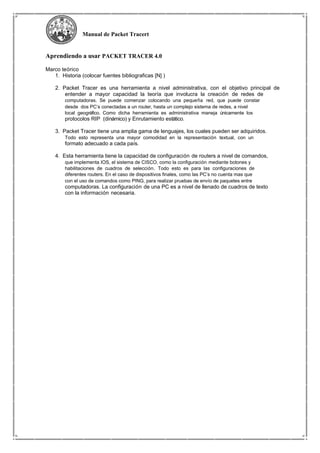 Manual de Packet Tracert
Aprendiendo a usar PACKET TRACER 4.0
Marco teórico
1. Historia (colocar fuentes bibliograficas [N] )
2. Packet Tracer es una herramienta a nivel administrativa, con el objetivo principal de
entender a mayor capacidad la teoría que involucra la creación de redes de
computadoras. Se puede comenzar colocando una pequeña red, que puede constar
desde dos PC’s conectadas a un router, hasta un complejo sistema de redes, a nivel
local geográfico. Como dicha herramienta es administrativa maneja únicamente los
protocolos RIP (dinámico) y Enrutamiento estático.
3. Packet Tracer tiene una amplia gama de lenguajes, los cuales pueden ser adquiridos.
Todo esto representa una mayor comodidad en la representación textual, con un
formato adecuado a cada país.
4. Esta herramienta tiene la capacidad de configuración de routers a nivel de comandos,
que implementa IOS, el sistema de CISCO, como la configuración mediante botones y
habilitaciones de cuadros de selección. Todo esto es para las configuraciones de
diferentes routers. En el caso de dispositivos finales, como las PC’s no cuenta mas que
con el uso de comandos como PING, para realizar pruebas de envío de paquetes entre
computadoras. La configuración de una PC es a nivel de llenado de cuadros de texto
con la información necesaria.
 