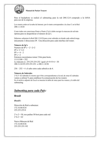 Manual de Packet Tracert
Para el backphone se realizó el subnneting para la red 200.3.2.0 comprado a la IANA
para uso de la empresa.
Los routers están en la nube de Internet, por lo tanto corresponden a la clase C en la Red
200.1.1.0/24
Como todas son conexiones Punto a Punto (2 ip’s) debe escoger la mascara de red más
óptima para no desperdiciar el número de ip’s.
Debemos subnetear la Red 200.3.2.0/24 para crear subredes en donde cada subred tenga
únicamente 2 direcciones IP. Una dirección para cada interface del router.
Número de Ip’s
Numero de IP’s = 2²-2=2
IP’s= 2²2-2
IP’s = 4 – 2
IP’s = 2
Entonces necesitamos tomar 2 bits para hosts.
11111100 = 252
La máscara es 255.255.255.252 igual a 8+8+8+6 = 30
200.3.2.0/255.255.255.252 o 200.1.1.0/30
256 – 252 = 4 el salto entre cada subred es de 4.
Número de Subredes
2^6-2= 62 subredes lo mismo que 6 bits correspondientes a la red, de estas 62 subredes
vamos a utilizar 9, para establecer la comunicación de los routers
En el archivo adjunto de Excel se muestra la tabla de ruteo para los routers y la tabla del
subnneting
Subnetting para cada País:
Brasil
Brasil1:
Dirección de Red a subnetear:
172.16.80.0/24
255.255.255.0
2^x-2 = 50, nos pedían 50 host para cada red
2^6-2 = 62
Nueva Máscara de Red
172.16.80.0/26
255.255.255.192
 