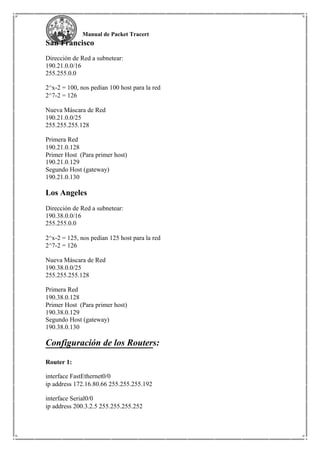 Manual de Packet Tracert
San Francisco
Dirección de Red a subnetear:
190.21.0.0/16
255.255.0.0
2^x-2 = 100, nos pedían 100 host para la red
2^7-2 = 126
Nueva Máscara de Red
190.21.0.0/25
255.255.255.128
Primera Red
190.21.0.128
Primer Host (Para primer host)
190.21.0.129
Segundo Host (gateway)
190.21.0.130
Los Angeles
Dirección de Red a subnetear:
190.38.0.0/16
255.255.0.0
2^x-2 = 125, nos pedían 125 host para la red
2^7-2 = 126
Nueva Máscara de Red
190.38.0.0/25
255.255.255.128
Primera Red
190.38.0.128
Primer Host (Para primer host)
190.38.0.129
Segundo Host (gateway)
190.38.0.130
Configuración de los Routers:
Router 1:
interface FastEthernet0/0
ip address 172.16.80.66 255.255.255.192
interface Serial0/0
ip address 200.3.2.5 255.255.255.252
 