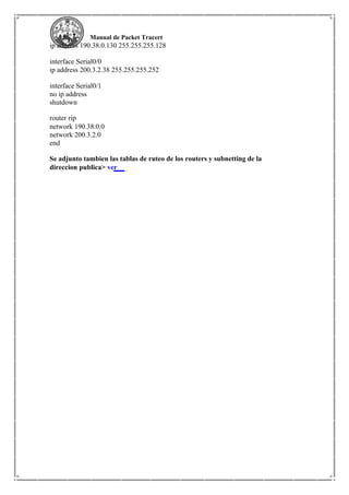 Manual de Packet Tracert
ip address 190.38.0.130 255.255.255.128
interface Serial0/0
ip address 200.3.2.38 255.255.255.252
interface Serial0/1
no ip address
shutdown
router rip
network 190.38.0.0
network 200.3.2.0
end
Se adjunto tambien las tablas de ruteo de los routers y subnetting de la
direccion publica> ver
 