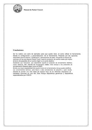 Manual de Packet Tracert
Conclusiones
Se ha realizo una serie de ejemplos para que quede claro, el como utilizar la herramienta.
Desde la configuración y personalización de la herramienta. Pasando por las opciones
disponibles para la creación, modificación y eliminaciones de redes, incluyendo la mayoría de
opciones con las que dispone Packet Tracer; hasta la simulación de eventos reales que implica
el envío de paquetes de un punto origen a un punto destino.
Quedando que mencionar, que únicamente soporta el protocolo de enrutamiento dinámico,
vector distancia, RIP. Además del enrutamiento estático. Esto excluye a los protocolos de
enrutamiento dinámico tales como el OSPF.
Brinda una mayor adaptabilidad del usuario inicial con la herramienta, tal que puede solidificar
sus conocimientos teóricos, para llevar a cabo simulaciones de pequeña y gran escala.
Además de proveer una vista rápida del aspecto físico de los diferentes dispositivos de
hardware comunes en una red. Esto incluye dispositivos genéricos y dispositivos
especializados por CISCO.
 