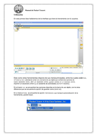 Manual de Packet Tracert
Utilización
En esta primera fase hablaremos de la interfase que tiene la herramienta con lo usuarios.
Esta como otras herramientas dispone de sus menús principales, entre los cuales estánFILE,
OPTIONES y HELP, ademásde contar con una barra de uso rápido que contiene las opciones de
nuevo escenario (NEW), abrir un escenario (OPEN), guardar cambios en un escenario (SAVE),
imprimir un escenario (PRINT) y un asistente de actividades (ACTIVITY WIZARD).
En el menú FILE, se encuentran las opciones descritas en la barra de uso rápido, con la única
diferencia que se encuentra la opción de guardar como (SAVE AS).
En e menúOPTIONS, se encuentra la opción PREFERENCES, que maneja la personalización de la
herramienta, packet tracer.
 
