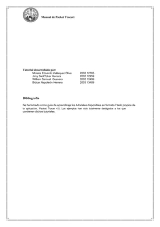 Manual de Packet Tracert
Tutorial desarrollado por:
Moisés Eduardo Velásquez Oliva
Jimy SaúlTobar Herrera
William Samuel Guevara
Bidcar Napoleón Herrera
Bibliografía
2002 12785
2002 12959
2002 12499
2003 13489
Se ha tomado como guía de aprendizaje los tutoriales disponibles en formato Flash propios de
la aplicación, Packet Tracer 4.0. Los ejemplos han sido totalmente desligados a los que
contienen dichos tutoriales.
 