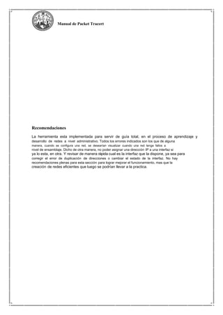Manual de Packet Tracert
Recomendaciones
La herramienta esta implementada para servir de guía total, en el proceso de aprendizaje y
desarrollo de redes a nivel administrativo. Todos los errores indicados son los que de alguna
manera, cuando se configura una red, se desearían visualizar cuando una red tenga fallos a
nivel de ensamblaje. Dicho de otra manera, no poder asignar una dirección IP a una interfaz si
ya lo esta, en otra. Y revisar de manera rápida cual es la interfaz que la dispone, ya sea para
corregir el error de duplicación de direcciones o cambiar el estado de la interfaz. No hay
recomendaciones plenas para esta sección para lograr mejorar el funcionamiento, mas que la
creación de redes eficientes que luego se podrían llevar a la practica.
 