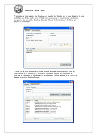 Manual de Packet Tracert
Al seleccionar esta opción se desplega un cuadro de dialogo, en el cual dispone de dos
pestañas, una de las cuales tiene el titulo INTERFACE en donde se puede habilitar o deshabilitar
las opciones de Animación, Sonido y Etiquetas. Además de la seleccionar el idioma que
dispone la herramienta.
La otra, con el titulo ADMINISTRATIVE provee opciones adicionales de administración. Entre las
cuales dispone de un password y su confirmación para futuras entradas a la herramienta. Al
igual que la habilitación y deshabilitación del password. Dispone además de la opción de
agregar o remover distintos fondos.
 