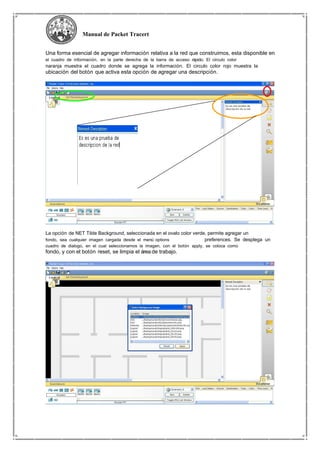 Manual de Packet Tracert
Una forma esencial de agregar información relativa a la red que construimos, esta disponible en
el cuadro de información, en la parte derecha de la barra de acceso rápido. El circulo color
naranja muestra el cuadro donde se agrega la información. El circulo color rojo muestra la
ubicación del botón que activa esta opción de agregar una descripción.
La opción de NET Tilde Background, seleccionada en el ovalo color verde, permite agregar un
fondo, sea cualquier imagen cargada desde el menú options preferences. Se desplega un
cuadro de dialogo, en el cual seleccionamos la imagen, con el botón apply, se coloca como
fondo, y con el botón reset, se limpia el área de trabajo.
 
