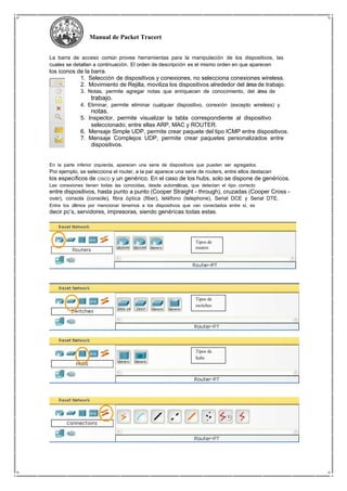 Manual de Packet Tracert
La barra de acceso común provee herramientas para la manipulación de los dispositivos, las
cuales se detallan a continuación. El orden de descripción es el mismo orden en que aparecen
los iconos de la barra.
1. Selección de dispositivos y conexiones, no selecciona conexiones wireless.
2. Movimiento de Rejilla, moviliza los dispositivos alrededor del área de trabajo.
3. Notas, permite agregar notas que enriquecen de conocimiento, del área de
trabajo.
4. Eliminar, permite eliminar cualquier dispositivo, conexión (excepto wireless) y
notas.
5. Inspector, permite visualizar la tabla correspondiente al dispositivo
seleccionado, entre ellas ARP, MAC y ROUTER.
6. Mensaje Simple UDP, permite crear paquete del tipo ICMP entre dispositivos.
7. Mensaje Complejos UDP, permite crear paquetes personalizados entre
dispositivos.
En la parte inferior izquierda, aparecen una serie de dispositivos que pueden ser agregados.
Por ejemplo, se selecciona el router, a la par aparece una serie de routers, entre ellos destacan
los específicos de CISCO y un genérico. En el caso de los hubs, solo se dispone de genéricos.
Las conexiones tienen todas las conocidas, desde automáticas, que detectan el tipo correcto
entre dispositivos, hasta punto a punto (Cooper Straight - through), cruzadas (Cooper Cross -
over), consola (console), fibra óptica (fiber), teléfono (telephone), Serial DCE y Serial DTE.
Entre los últimos por mencionar tenemos a los dispositivos que van conectados entre si, es
decir pc’s, servidores, impresoras, siendo genéricas todas estas.
Tipos de
routers
Tipos de
switches
Tipos de
hubs
 