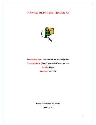 1
MANUAL DE PACKET TRACER 7.3
Presentado por: Valentina Pantoja Mogollón
Presentado A: Sixto Leonardo Cortes torres
Grado: Once
Materia: REDES
Liceo farallones del norte
Año 2020
 